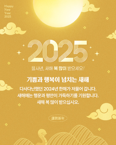 Happy New Year 2025
2025 을사년, 새해 복 많이 받으세요!
기쁨과 행복이 넘치는 새해
다사다난했던 2024년 한해가 저물어 갑니다.
새해에는 행운과 평안이 가득하기를 기원합니다.
새해 복 많이 받으십시오.